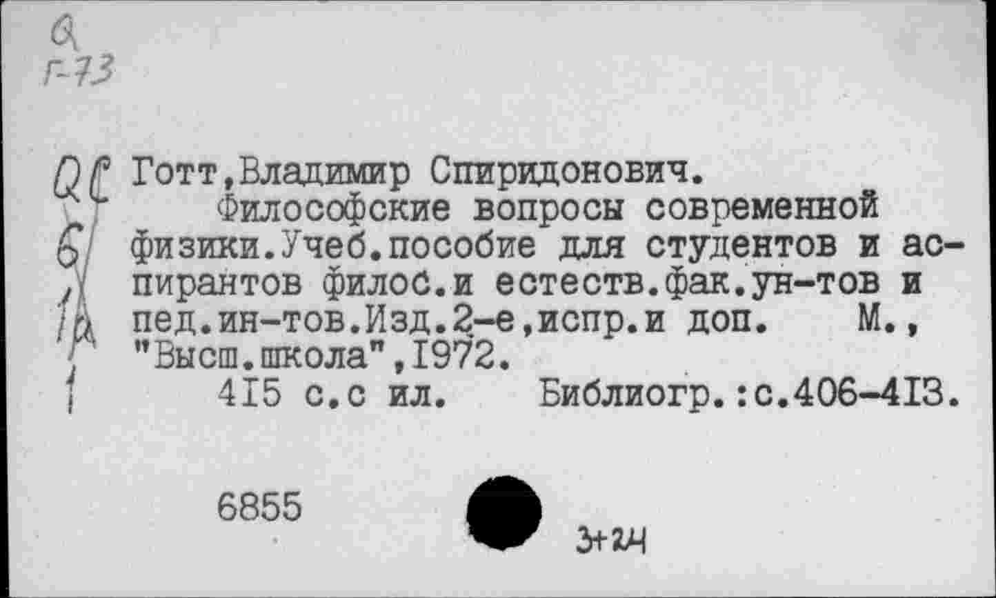 ﻿ПР Готт,Владимир Спиридонович.
Философские вопросы современной
£ физики.Учеб.пособие для студентов и ас-л пирантов филоб.и естеств.фак.ун-тов и М пед.ин-тов.Изд.2-е,испр.и доп. М., ’’Высш, школа”, 1972.
415 с.с ил. Библиогр.:с.406-413.

6855
З+гч